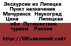 Экскурсии из Липецка › Пункт назначения ­ Мичуринск -Наукоград › Цена ­ 1 900 - Липецкая обл. Путешествия, туризм » Россия   